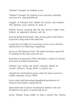 “Gideon’s Trumpet” by Anthony Lewis
“Gideon’s Trumpet” by Anthony Lewis provides a detailed
overview of a long and difficult
struggle of Clarence Earl Gideon for justice and freedom.
The depicted years showed no need in
defense lawyer, meaning that the due process might come
without an appointed attorney and the
accused should defend them. Thus, the key goal of the book is
to present a long road of the main hero
to gain his civil rights for counseling. Lewis is very effective
and persuasive in depicting an appealing
process to the Supreme Court. The author has done a great job
of combing all the court cases into one
book that was released in 1964. The book is a quest of a person
for justice as Gideon claimed the
sentence was wrong and court’s decision should be
revised. Gideon’s strong belief in justice has
changed the world and has given a hope for many accused in
similar situations. (Lewis 1989)
Lewis starts with discussing biographical peculiarities of
Clarence Earl Gideon, stating that he
spent much time in prison. In particular, Gideon’s life was
divided into two parts: in prison and out of
prison. Despite being unable to lead a normal life, Gideon
 
