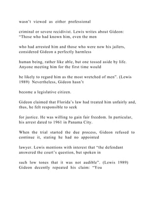 wasn’t viewed as either professional
criminal or severe recidivist. Lewis writes about Gideon:
“Those who had known him, even the men
who had arrested him and those who were now his jailers,
considered Gideon a perfectly harmless
human being, rather like able, but one tossed aside by life.
Anyone meeting him for the first time would
be likely to regard him as the most wretched of men”. (Lewis
1989) Nevertheless, Gideon hasn’t
become a legislative citizen.
Gideon claimed that Florida’s law had treated him unfairly and,
thus, he felt responsible to seek
for justice. He was willing to gain fair freedom. In particular,
his arrest dated to 1961 in Panama City.
When the trial started the due process, Gideon refused to
continue it, stating he had no appointed
lawyer. Lewis mentions with interest that “the defendant
answered the court’s question, but spoken in
such low tones that it was not audible”. (Lewis 1989)
Gideon decently repeated his claim: “You
 