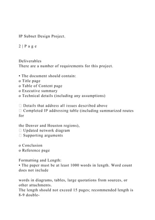 IP Subnet Design Project.
2 | P a g e
Deliverables
There are a number of requirements for this project.
• The document should contain:
o Title page
o Table of Content page
o Executive summary
o Technical details (including any assumptions)
le (including summarized routes
for
the Denver and Houston regions),
o Conclusion
o Reference page
Formatting and Length:
• The paper must be at least 1000 words in length. Word count
does not include
words in diagrams, tables, large quotations from sources, or
other attachments.
The length should not exceed 15 pages; recommended length is
8-9 double-
 