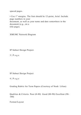 spaced pages.
• Use 1" margins. The font should be 12-point, Arial. Include
page numbers in your
document, as well as your name and date somewhere in the
document (e.g., on a
title page).
XMUMC Network Diagram
IP Subnet Design Project.
3 | P a g e
IP Subnet Design Project
4 | P a g e
Grading Rubric for Term Papers (Courtesy of Noah Lilian)
Qualities & Criteria Poor (0-80) Good (80-90) Excellent (90-
100)
Format/Layout
 