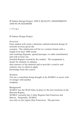 IP Subnet Design Project- ONLY QUALITY ASSIGNMENTS
AND 0% PLAGIARISM
1 | P a g e
IP Subnet Design Project
Overview
Each student will create a detailed, unified technical design of
network services given the
scenario. The submission will be in a written format with a
length of at least 1000 words
(not counting diagrams, quoted passages, or other attachments)
and with at least one
detailed diagram created by the student. The assignment is
meant for students to enhance
their mastery of the material and to provide a creative and
realistic way in which to apply
knowledge from this course.
Scenario
You are a consultant being brought in by XUMUC to assist with
its merger with another
company.
Background
XUMUC has the WAN links in place to the new locations in the
Houston Region.
XUMUC currently has 2 other Regions San Francisco and
Denver. Originally, XUMUC
was only in one region (San Francisco). The previous
 