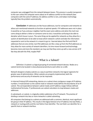 computer was unplugged from the network between leases. This process is usually transparent
to the user unless the computer warns about an IP address conflict on the network (two
computers with the same IP address). An address conflict is rare, and today's technology
typically fixes the problem automatically.
Conclusion: IP addresses are like house addresses, but for computers and networks to
allow such mentioned networks to function at optimal speeds. If IP addresses were not in place
it would be as if you and your neighbor had the exact same address and when the mail man
came along to deliver a letter or someone came to visit, it would be confusing to be able to
decipher which house is yours. The same thing can be applied for networks as they allow for a
system of identification to be able to know which network is which and take the information
requested or sent to the network it is meant to go to. I learned about the IPv4 and IPv6 IP
addresses that are very similar, but IPv6 addresses are like a step up from the IPv4 addresses as
they allow for more variety of network identifiers. As time moves forward and technology
becomes more and more the standard, we may see that they come up with a new version of IP
like they did with the IPv6; maybe IPv8?
What is a Subnet?
Definition: A subnet is a logical grouping of connected network devices. Nodes on a
subnet tend to be located in close physical proximity to each other on a LAN.
Network designers employ subnets as a way to partition networks into logical segments for
greater ease of administration. When subnets are properly implemented, both the
performance and security of networks can be improved.
In Internet Protocol (IP) networking, devices on a subnet share contiguous ranges of IP address
numbers. A mask (known as the subnet mask or network mask) defines the boundaries of an IP
subnet. The correspondence between subnet masks and IP address ranges follows defined
mathematical formulas. IT professionals use subnet calculators to map between masks and
addresses.
A subnetwork, or subnet, is a logically visible subdivision of an IP network. The practice of
dividing a network into two or more networks is called subnetting.
All computers that belong to a subnet are addressed with a common, identical, most-significant
bit-group in their IP address. This results in the logical division of an IP address into two fields, a
network or routing prefix and the rest field or host identifier. The rest field is an identifier for a
specific host or network interface.
 