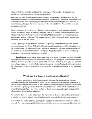 actual path for the packet in and out of the gateway. In other words, a default gateway
provides an entry point and an exit point in a network.
A gateway is a node that allows you to gain entrance into a network and vice versa. On the
Internet the node which is the stopping point can be a gateway or a host node. A computer that
controls the traffic your network or your ISP (Internet Service Provider) receives is a node. In
most homes a gateway is the device provided by the Internet Service Provider that connects
users to the internet.
When a computer server serves as a Gateway node, the gateway node also operates as a
firewall and a proxy server. A firewall is a system created to prevent unauthorized admission
into a private network. A proxy server is located right between a client application such as a
web browser and the real server. The proxy server sees if the client applications requests can
be carried out by the real server.
Usually a gateway is associated with a router. So a gateway is one of the many ways we can
communicate over the World Wide Web. The gateway allows us to enter different networks on
the internet so we can transmit data back and forth. There's also software available where you
can be able to run several networks on a computer. As you have come to see by now having a
gateway on your computer has its many benefits.
Conclusion: As the name states, a gateway is an actual “gateway” between networks,
an input/output door between the information coming in and going out. This allows for a more
effective transfer of data between connected networks. I learned that you can connect
networks via a gateway to allow faster transfer rates and a more effective transfer rate so that
the information needed to be transferred between the networks can be done so in a facilitated
fashion.
What are the Basic Functions of a Router?
A router is a device or sometimes computer software that lets you know the next
network data should be sent to next. A router can be connected to two or more networks at a
time; it decides the next destination of the data based on its comprehension of the condition of
the networks. A gateway is associated with a router because a router which uses headers and
forwarding tables to figure out where packets or data is sent provides the path through which
information is sent in and out a gateway.
The main function of a router is to enable the movement of data by a device from one network
to another. A router is actually a specialized computer connected to one or more networks.
The function of a router is to manage the paths along which information is forwarded within a
network. They are necessary to facilitate communication between computers and the Internet.
 