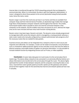 Internet data is transferred through the TCP/IP networking protocols that are designed to
communicate data. When it is transmitted, the data is split into fragments called packets. A
router is designed to direct these packets to the correct destination along the best possible
route, hence the name, router.
Routers range in size from the small ones we have in our homes and that are available from
computer shops and from Internet Service Providers, to absolutely huge models that manage
huge flows of data between computer networks and throughout the Internet. The smaller,
home-based models make it possible to share one Internet connection between a few
computers on the network, and this enables more than one person to use it, whereas the larger
ones are far more intricate and have many multi-function routing devices.
Routers come in two basic types: Dynamic and static. The dynamic comes already programmed
to manage data traffic across the network, which is managed by a routing protocol, whereas a
static router needs to be manually configured by a network administrator who programs all of
the necessary routes that are needed for data packets.
Essential services and utilities can be integrated into a network so that it is more secure and
responds more efficiently. For example, a router can be made to incorporate a security feature
such as a firewall for added protection against viruses and other viruses that have the ability to
destroy computers and enable hackers to gather our personal information. It is also possible to
increase network function by integrating services such as IP voice, or video capability.
Conclusion: A router takes data given to it and routes it to the correct place that it
needs to go. This device allows networks to be connected in an extremely effective fashion as it
allows information to be transferred to the correct place through the router. This device highly
optimized the transfer of data between networks and the computers receiving the data or vice
versa. I learned that routers greatly speed up transfer speeds just like gateways and subnets
and all of them together make for the extremely fast internet and network speeds we have now
in actuality.
 