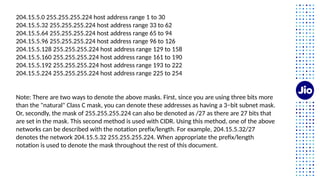 204.15.5.0 255.255.255.224 host address range 1 to 30
204.15.5.32 255.255.255.224 host address range 33 to 62
204.15.5.64 255.255.255.224 host address range 65 to 94
204.15.5.96 255.255.255.224 host address range 96 to 126
204.15.5.128 255.255.255.224 host address range 129 to 158
204.15.5.160 255.255.255.224 host address range 161 to 190
204.15.5.192 255.255.255.224 host address range 193 to 222
204.15.5.224 255.255.255.224 host address range 225 to 254
Note: There are two ways to denote the above masks. First, since you are using three bits more
than the "natural" Class C mask, you can denote these addresses as having a 3−bit subnet mask.
Or, secondly, the mask of 255.255.255.224 can also be denoted as /27 as there are 27 bits that
are set in the mask. This second method is used with CIDR. Using this method, one of the above
networks can be described with the notation prefix/length. For example, 204.15.5.32/27
denotes the network 204.15.5.32 255.255.255.224. When appropriate the prefix/length
notation is used to denote the mask throughout the rest of this document.
 