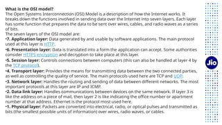 What is the OSI model?
The Open Systems Interconnection (OSI) Model is a description of how the Internet works. It
breaks down the functions involved in sending data over the Internet into seven layers. Each layer
has some function that prepares the data to be sent over wires, cables, and radio waves as a series
of bits.
The seven layers of the OSI model are:
•7. Application layer: Data generated by and usable by software applications. The main protocol
used at this layer is HTTP.
•6. Presentation layer: Data is translated into a form the application can accept. Some authorities
consider HTTPS encryption and decryption to take place at this layer.
•5. Session layer: Controls connections between computers (this can also be handled at layer 4 by
the TCP protocol).
•4. Transport layer: Provides the means for transmitting data between the two connected parties,
as well as controlling the quality of service. The main protocols used here are TCP and UDP.
•3. Network layer: Handles the routing and sending of data between different networks. The most
important protocols at this layer are IP and ICMP.
•2. Data link layer: Handles communications between devices on the same network. If layer 3 is
like the address on a piece of mail, then layer 2 is like indicating the office number or apartment
number at that address. Ethernet is the protocol most used here.
•1. Physical layer: Packets are converted into electrical, radio, or optical pulses and transmitted as
bits (the smallest possible units of information) over wires, radio waves, or cables.
 