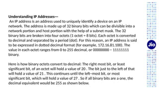 Understanding IP Addresses---
An IP address is an address used to uniquely identify a device on an IP
network. The address is made up of 32 binary bits which can be divisible into a
network portion and host portion with the help of a subnet mask. The 32
binary bits are broken into four octets (1 octet = 8 bits). Each octet is converted
to decimal and separated by a period (dot). For this reason, an IP address is said
to be expressed in dotted decimal format (for example, 172.16.81.100). The
value in each octet ranges from 0 to 255 decimal, or 00000000 − 11111111
binary.
Here is how binary octets convert to decimal: The right most bit, or least
significant bit, of an octet will hold a value of 20 . The bit just to the left of that
will hold a value of 21 . This continues until the left−most bit, or most
significant bit, which will hold a value of 27 . So if all binary bits are a one, the
decimal equivalent would be 255 as shown below.
 