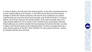 In a Class A address, the first octet is the network portion, so the Class A example above has
a major network address of 10. Octets 2, 3, and 4 (the next 24 bits) are for the network
manager to divide into subnets and hosts as she sees fit. Class A addresses are used for
networks that have more than 65,536 hosts (actually, up to 16,581,375 hosts!). In a Class B
address, the first two octets are the network portion, so the Class B example above has a
major network address of 172.16. Octets 3 and 4 (16 bits) are for local subnets and hosts.
Class B addresses are used for networks that have between 256 and 65,536 hosts. In a Class
C address, the first three octets are the network portion. The Class C example above has a
major network address of 193.18.9. Octet 4 (8 bits) is for local subnets and hosts − perfect
for networks with less than 256 hosts.
 
