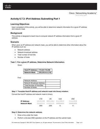 Activity 6.7.3: IPv4 Address Subnetting Part 1
Learning Objectives
Upon completion of this activity, you will be able to determine network information for a given IP address
and network mask.
Background
This activity is designed to teach how to compute network IP address information from a given IP
address.
Scenario
When given an IP address and network mask, you will be able to determine other information about the
IP address such as:
• Network address
• Network broadcast address
• Total number of host bits
• Number of hosts
Task 1: For a given IP address, Determine Network Information.
Given:
Host IP Address 172.25.114.250
Network Mask 255.255.0.0 (/16)
Find:
Network Address
Network Broadcast Address
Total Number of Host Bits
Number of Hosts
Step 1: Translate Host IP address and network mask into binary notation.
Convert the host IP address and network mask to binary:
172 25 114 250
IP Address 10101100 00011001 01110010 11111010
Network Mask 11111111 11111111 00000000 00000000
255 255 0 0
Step 2: Determine the network address.
1. Draw a line under the mask.
2. Perform a bit-wise AND operation on the IP address and the subnet mask.
All contents are Copyright © 1992–2007 Cisco Systems, Inc. All rights reserved. This document is Cisco Public Information. Page 1 of 4
 