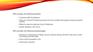 NAT provides the following benefits;
NAT provides the following disadvantages;
 Conserves public IP addresses
 Hides your internal IP addressing scheme from the outside world, greatly enhancing network
security
 Allows for easy renumbering of your IP addresses
 Greater flexibility in ISP service
 Introduces a small amount of delay into your network, because the NAT router has to create
and maintain the NAT table
 End to end IP traceability is lost
 Performance reduction
 