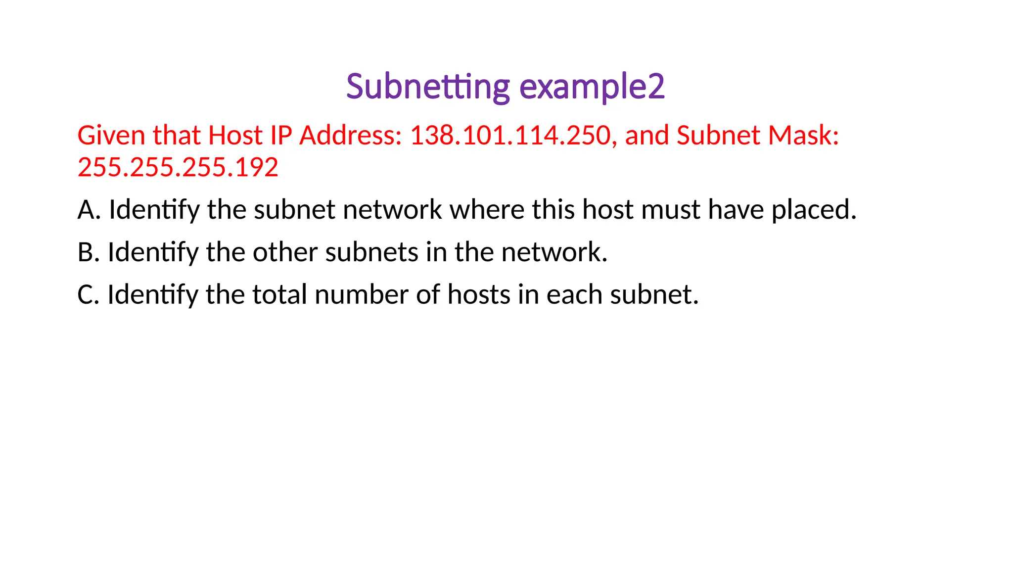 Subnetting example2
Given that Host IP Address: 138.101.114.250, and Subnet Mask:
255.255.255.192
A. Identify the subnet network where this host must have placed.
B. Identify the other subnets in the network.
C. Identify the total number of hosts in each subnet.
 