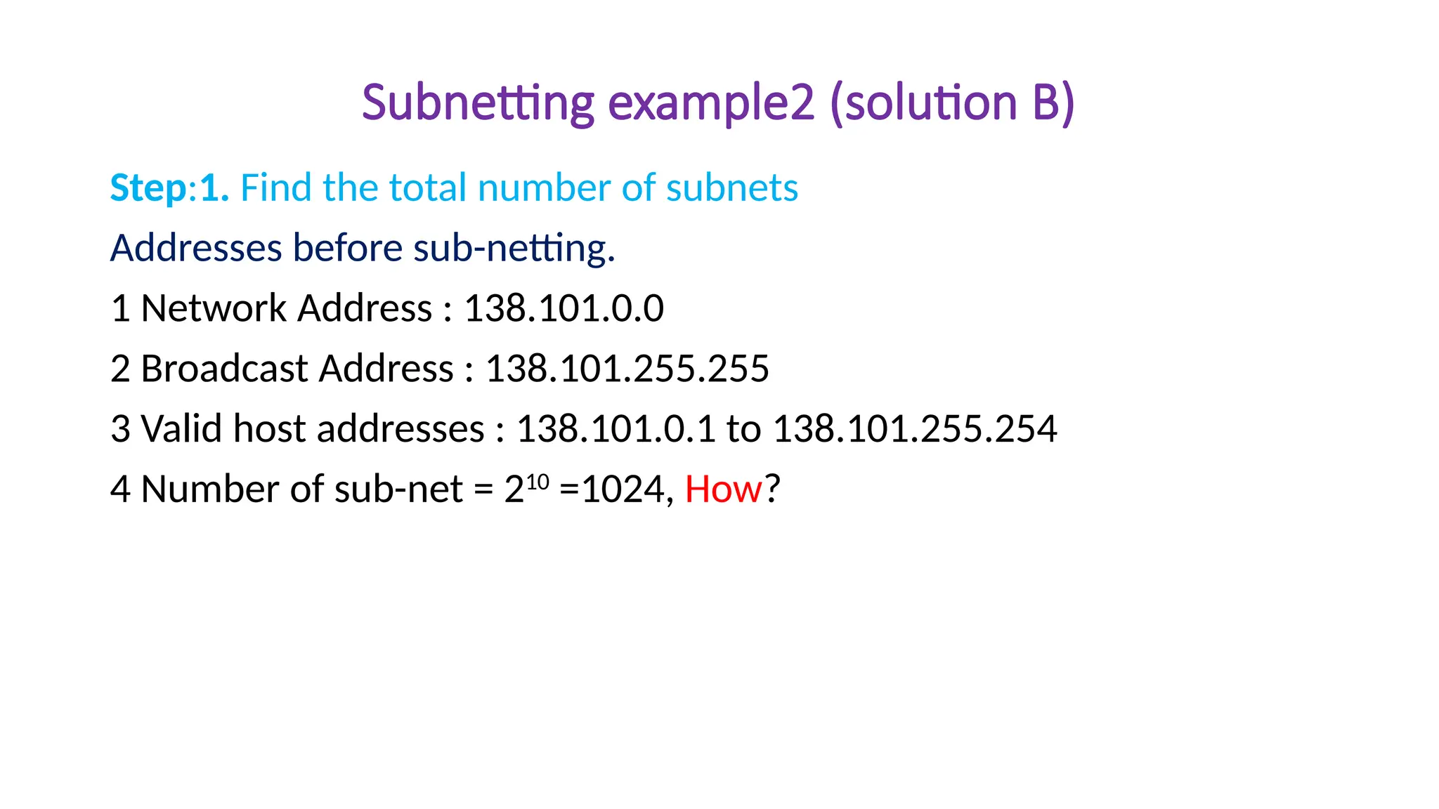 Subnetting example2 (solution B)
Step:1. Find the total number of subnets
Addresses before sub-netting.
1 Network Address : 138.101.0.0
2 Broadcast Address : 138.101.255.255
3 Valid host addresses : 138.101.0.1 to 138.101.255.254
4 Number of sub-net = 210
=1024, How?
 