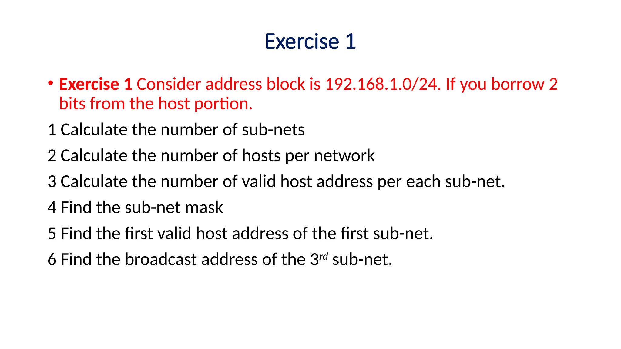 Exercise 1
• Exercise 1 Consider address block is 192.168.1.0/24. If you borrow 2
bits from the host portion.
1 Calculate the number of sub-nets
2 Calculate the number of hosts per network
3 Calculate the number of valid host address per each sub-net.
4 Find the sub-net mask
5 Find the first valid host address of the first sub-net.
6 Find the broadcast address of the 3rd
sub-net.
 