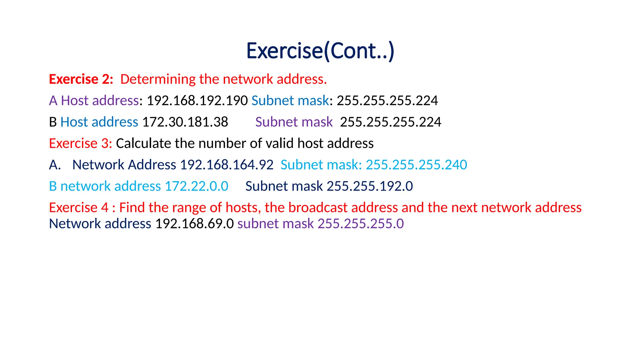 Exercise(Cont..)
Exercise 2: Determining the network address.
A Host address: 192.168.192.190 Subnet mask: 255.255.255.224
B Host address 172.30.181.38 Subnet mask 255.255.255.224
Exercise 3: Calculate the number of valid host address
A. Network Address 192.168.164.92 Subnet mask: 255.255.255.240
B network address 172.22.0.0 Subnet mask 255.255.192.0
Exercise 4 : Find the range of hosts, the broadcast address and the next network address
Network address 192.168.69.0 subnet mask 255.255.255.0
 