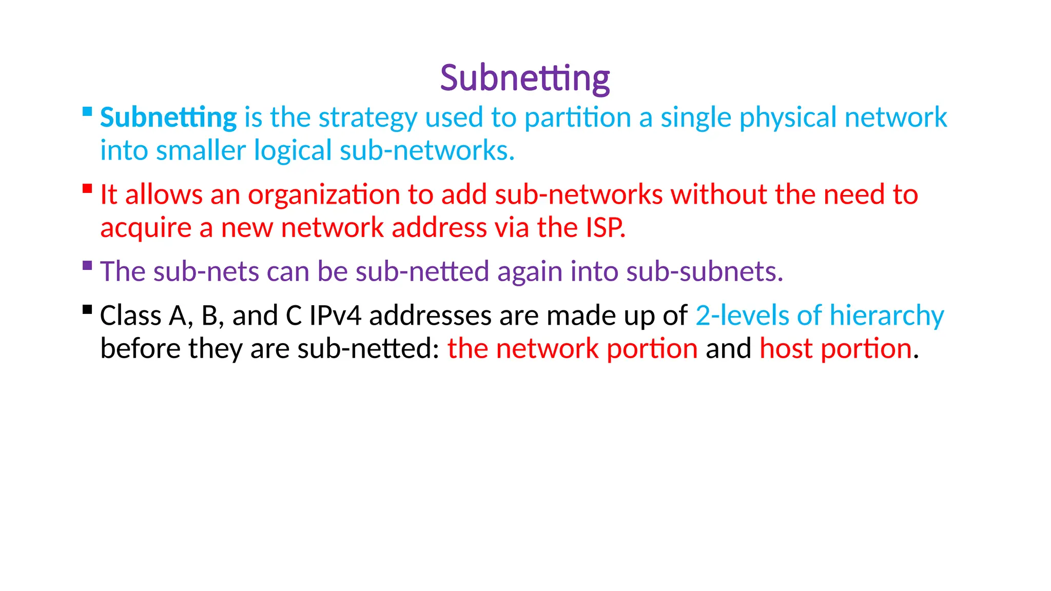 Subnetting
 Subnetting is the strategy used to partition a single physical network
into smaller logical sub-networks.
 It allows an organization to add sub-networks without the need to
acquire a new network address via the ISP.
 The sub-nets can be sub-netted again into sub-subnets.
 Class A, B, and C IPv4 addresses are made up of 2-levels of hierarchy
before they are sub-netted: the network portion and host portion.
 