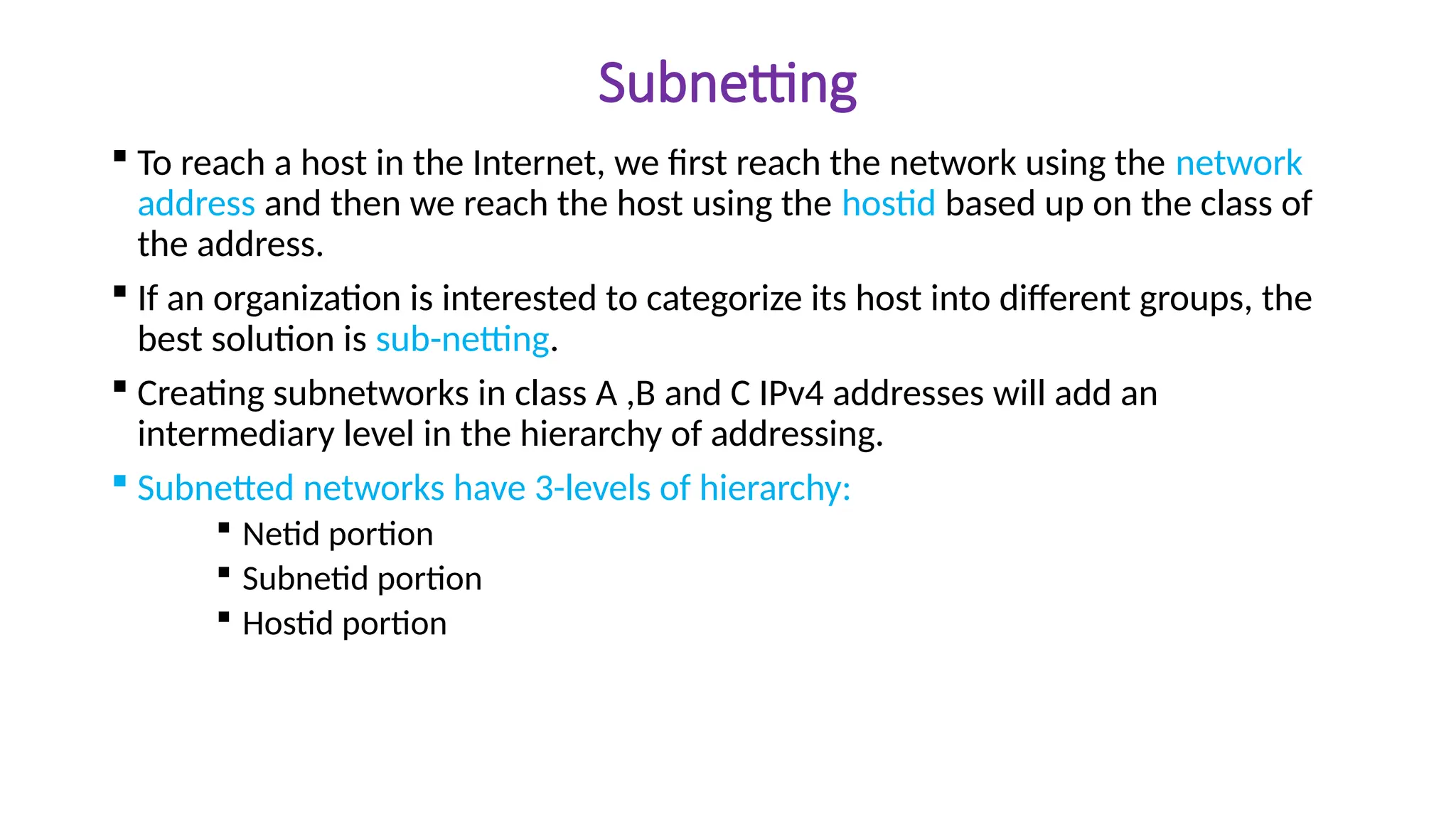 Subnetting
 To reach a host in the Internet, we first reach the network using the network
address and then we reach the host using the hostid based up on the class of
the address.
 If an organization is interested to categorize its host into different groups, the
best solution is sub-netting.
 Creating subnetworks in class A ,B and C IPv4 addresses will add an
intermediary level in the hierarchy of addressing.
 Subnetted networks have 3-levels of hierarchy:
 Netid portion
 Subnetid portion
 Hostid portion
 