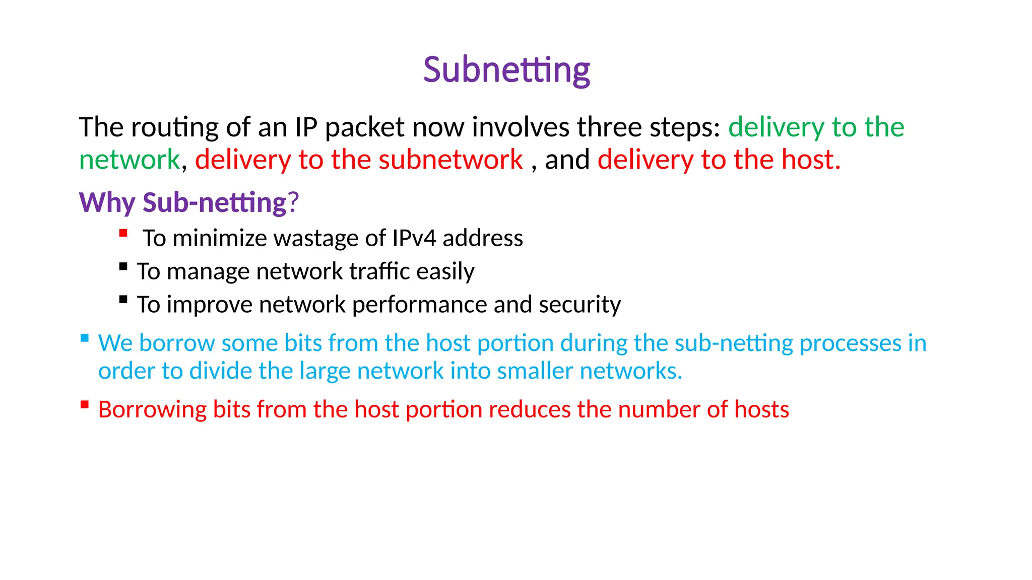 Subnetting
The routing of an IP packet now involves three steps: delivery to the
network, delivery to the subnetwork , and delivery to the host.
Why Sub-netting?
 To minimize wastage of IPv4 address
 To manage network traffic easily
 To improve network performance and security
 We borrow some bits from the host portion during the sub-netting processes in
order to divide the large network into smaller networks.
 Borrowing bits from the host portion reduces the number of hosts
 