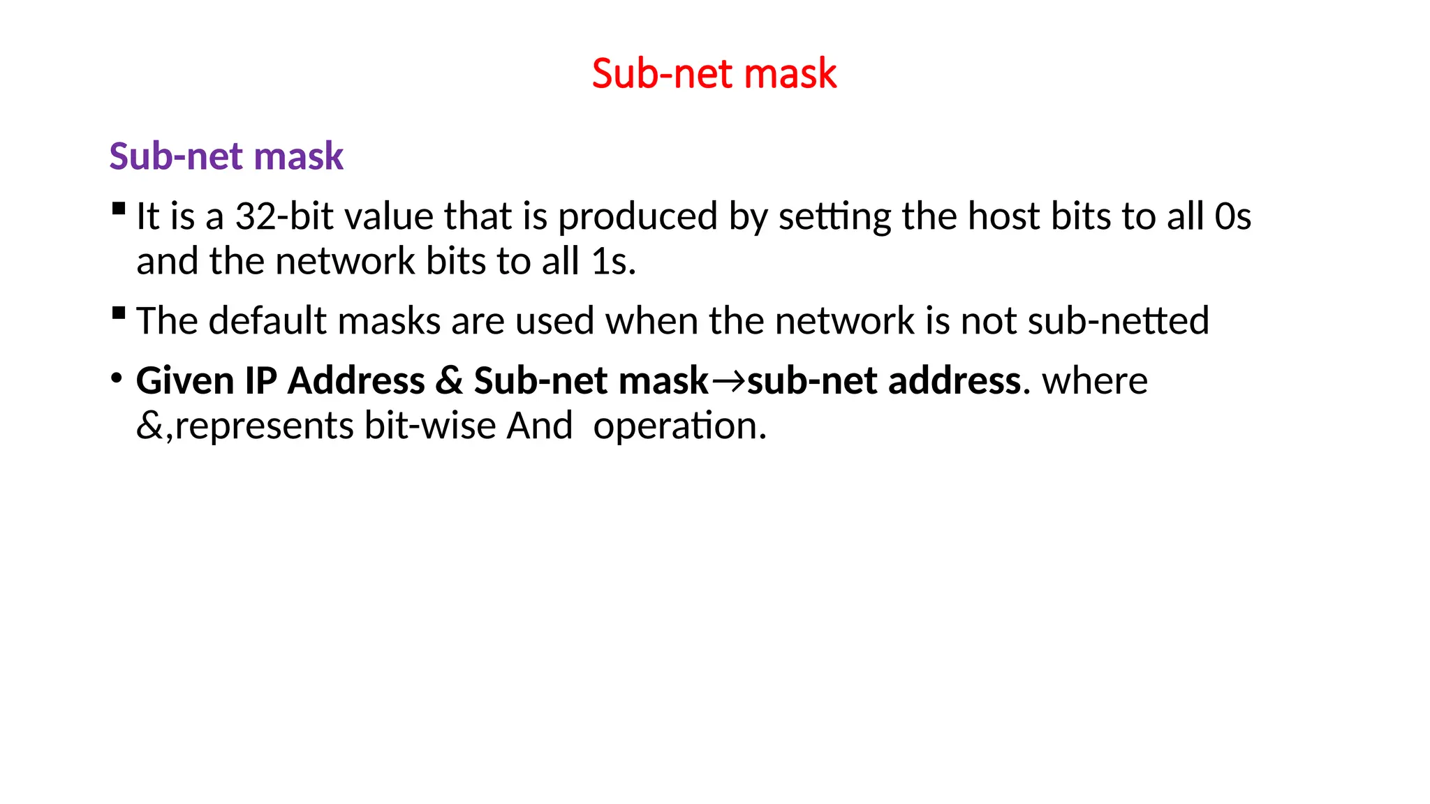 Sub-net mask
Sub-net mask
 It is a 32-bit value that is produced by setting the host bits to all 0s
and the network bits to all 1s.
 The default masks are used when the network is not sub-netted
• Given IP Address & Sub-net mask→sub-net address. where
&,represents bit-wise And operation.
 