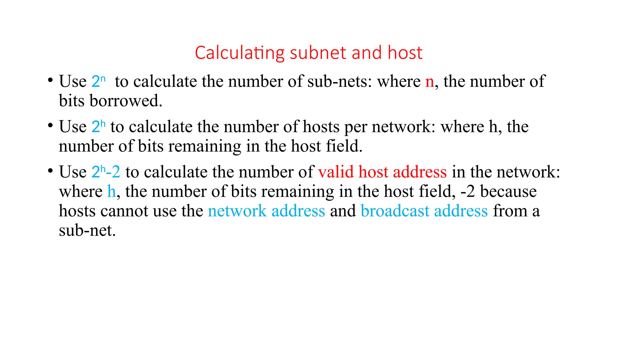Calculating subnet and host
• Use 2n
to calculate the number of sub-nets: where n, the number of
bits borrowed.
• Use 2h
to calculate the number of hosts per network: where h, the
number of bits remaining in the host field.
• Use 2h
-2 to calculate the number of valid host address in the network:
where h, the number of bits remaining in the host field, -2 because
hosts cannot use the network address and broadcast address from a
sub-net.
 