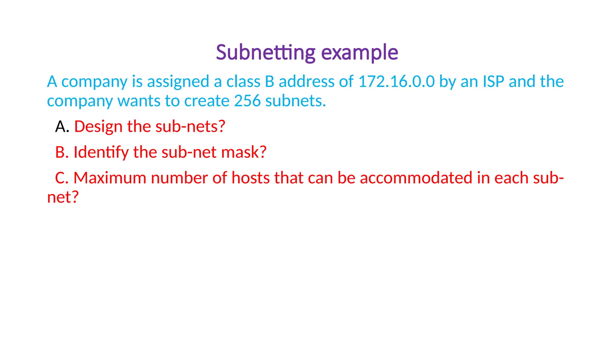 Subnetting example
A company is assigned a class B address of 172.16.0.0 by an ISP and the
company wants to create 256 subnets.
A. Design the sub-nets?
B. Identify the sub-net mask?
C. Maximum number of hosts that can be accommodated in each sub-
net?
 