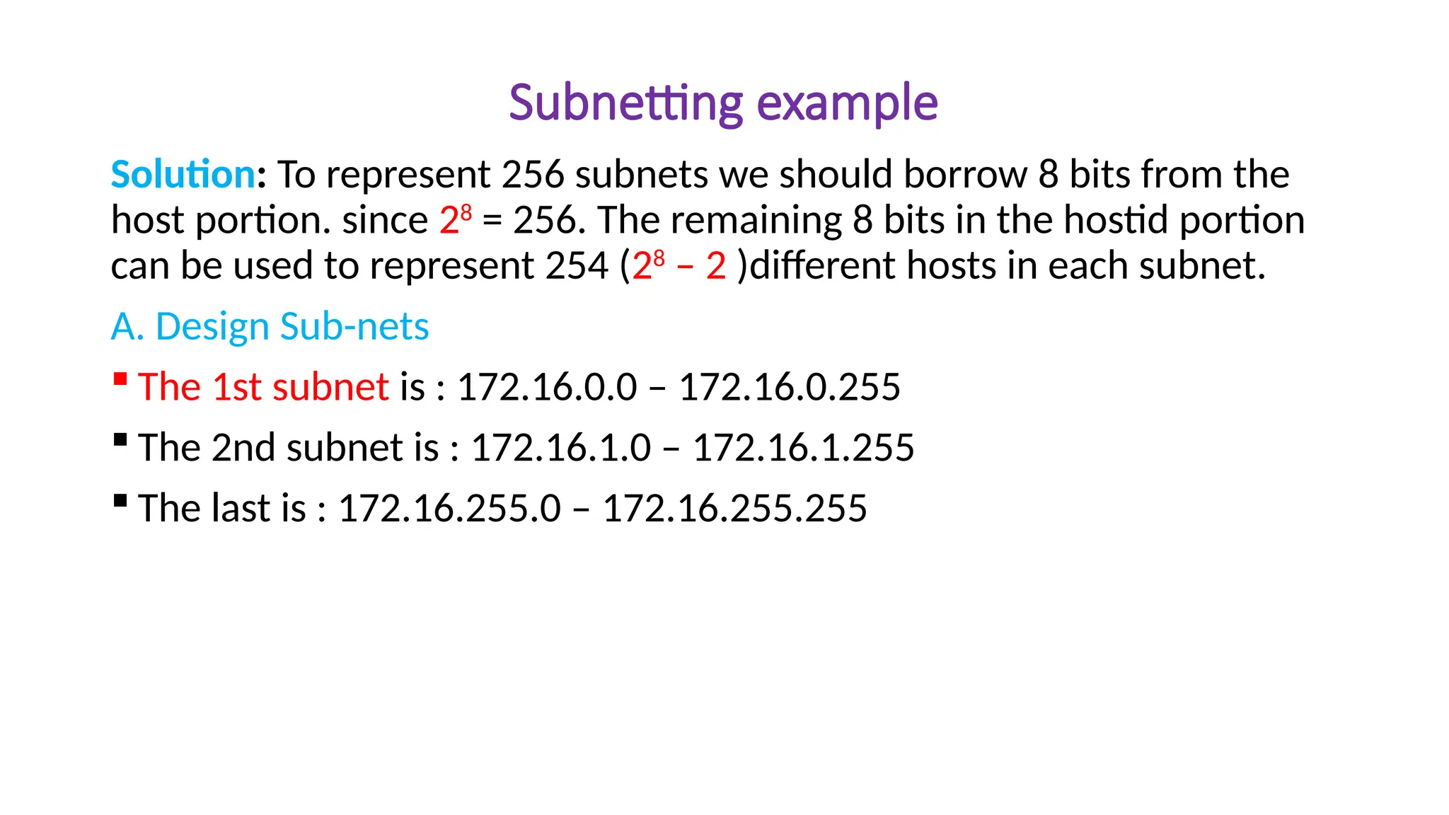 Subnetting example
Solution: To represent 256 subnets we should borrow 8 bits from the
host portion. since 28
= 256. The remaining 8 bits in the hostid portion
can be used to represent 254 (28
– 2 )different hosts in each subnet.
A. Design Sub-nets
 The 1st subnet is : 172.16.0.0 – 172.16.0.255
 The 2nd subnet is : 172.16.1.0 – 172.16.1.255
 The last is : 172.16.255.0 – 172.16.255.255
 