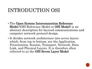  The Open System Interconnection Reference
Model (OSI Reference Model or OSI Model) is an
abstract description for layered communications and
computer network protocol design.
 It divides network architecture into seven layers
which, from top to bottom, are the Application,
Presentation, Session, Transport, Network, Data
Link, and Physical Layers. It is therefore often
referred to as the OSI Seven Layer Model.
1
 