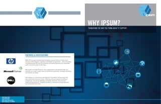 WHY IPSUM?TRANSFORM THE WAY YOU THINK ABOUT IT SUPPORT.
www.ipsum.com
P:323.205.5555
8205 Santa Monica Blvd.
West Hollywood, CA 90046
PARTNERS & CERTIFICATIONS
With HP you get reliable technologies, our portfolio of Total Care
services and support, a global ecosystem of partners— and complete
confidence that HP and its partners will stand behind your business
each and every step of the way.
Microsoft Certified Partners are independent companies that can
provide you with a high level of technical expertise, strategic thinking,
and hands-on skills.
Dell listens to customers and delivers innovative technology and
services they trust and value, offering a broad range of product
categories, including desktop computer systems, servers and
networking products, mobility products, software and peripherals
and enhanced services.
 