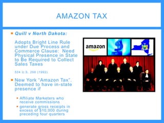 AMAZON TAX
 Quill v North Dakota:
Adopts Bright Line Rule
under Due Process and
Commerce Clause: Need
Physical Presence in State
to Be Required to Collect
Sales Taxes
504 U.S. 298 (1992)

 New York “Amazon Tax”.
Deemed to have in-state
presence if
 Affiliate Marketers who
receive commissions
 generate gross receipts in
excess of $10,000 during
preceding four quarters

 