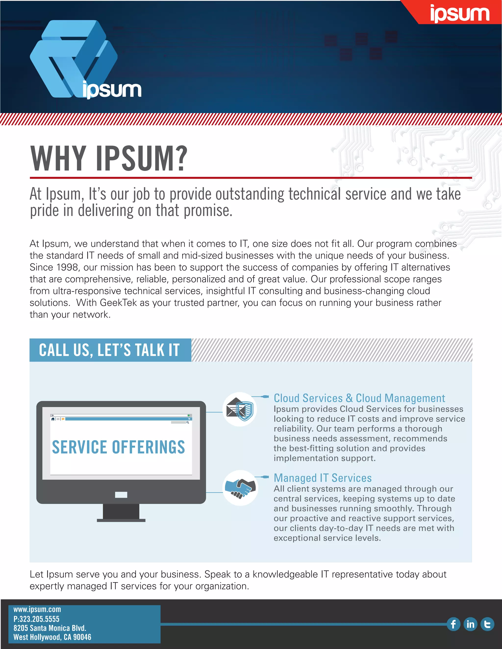 WHY IPSUM?
At Ipsum, It’s our job to provide outstanding technical service and we take
pride in delivering on that promise.
At Ipsum, we understand that when it comes to IT, one size does not fit all. Our program combines
the standard IT needs of small and mid-sized businesses with the unique needs of your business.
Since 1998, our mission has been to support the success of companies by offering IT alternatives
that are comprehensive, reliable, personalized and of great value. Our professional scope ranges
from ultra-responsive technical services, insightful IT consulting and business-changing cloud
solutions. With GeekTek as your trusted partner, you can focus on running your business rather
than your network.
CALL US, LET’S TALK IT
Let Ipsum serve you and your business. Speak to a knowledgeable IT representative today about
expertly managed IT services for your organization.
Cloud Services & Cloud Management
Ipsum provides Cloud Services for businesses
looking to reduce IT costs and improve service
reliability. Our team performs a thorough
business needs assessment, recommends
the best-fitting solution and provides
implementation support.
Managed IT Services
All client systems are managed through our
central services, keeping systems up to date
and businesses running smoothly. Through
our proactive and reactive support services,
our clients day-to-day IT needs are met with
exceptional service levels.
SERVICE OFFERINGS
www.ipsum.com
P:323.205.5555
8205 Santa Monica Blvd.
West Hollywood, CA 90046