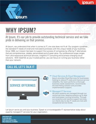 WHY IPSUM?
At Ipsum, It’s our job to provide outstanding technical service and we take
pride in delivering on that promise.
At Ipsum, we understand that when it comes to IT, one size does not fit all. Our program combines
the standard IT needs of small and mid-sized businesses with the unique needs of your business.
Since 1998, our mission has been to support the success of companies by offering IT alternatives
that are comprehensive, reliable, personalized and of great value. Our professional scope ranges
from ultra-responsive technical services, insightful IT consulting and business-changing cloud
solutions. With GeekTek as your trusted partner, you can focus on running your business rather
than your network.
CALL US, LET’S TALK IT
Let Ipsum serve you and your business. Speak to a knowledgeable IT representative today about
expertly managed IT services for your organization.
Cloud Services & Cloud Management
Ipsum provides Cloud Services for businesses
looking to reduce IT costs and improve service
reliability. Our team performs a thorough
business needs assessment, recommends
the best-fitting solution and provides
implementation support.
Managed IT Services
All client systems are managed through our
central services, keeping systems up to date
and businesses running smoothly. Through
our proactive and reactive support services,
our clients day-to-day IT needs are met with
exceptional service levels.
SERVICE OFFERINGS
www.ipsum.com
P:323.205.5555
8205 Santa Monica Blvd.
West Hollywood, CA 90046
 