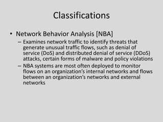 Classifications
• Network Behavior Analysis [NBA]
  – Examines network traffic to identify threats that
    generate unusual traffic flows, such as denial of
    service (DoS) and distributed denial of service (DDoS)
    attacks, certain forms of malware and policy violations
  – NBA systems are most often deployed to monitor
    flows on an organization’s internal networks and flows
    between an organization’s networks and external
    networks
 