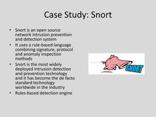 Case Study: Snort
• Snort is an open source
  network intrusion prevention
  and detection system
• It uses a rule-based language
  combining signature, protocol
  and anomaly inspection
  methods
• Snort is the most widely
  deployed intrusion detection
  and prevention technology
  and it has become the de facto
  standard technology
  worldwide in the industry
• Rules-based detection engine
 