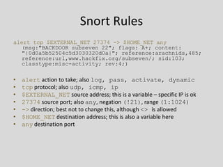 Snort Rules
alert tcp $EXTERNAL_NET 27374 -> $HOME_NET any
   (msg:"BACKDOOR subseven 22"; flags: A+; content:
   "|0d0a5b52504c5d3030320d0a|"; reference:arachnids,485;
   reference:url,www.hackfix.org/subseven/; sid:103;
   classtype:misc-activity; rev:4;)

•   alert action to take; also log, pass, activate, dynamic
•   tcp protocol; also udp, icmp, ip
•   $EXTERNAL_NET source address; this is a variable – specific IP is ok
•   27374 source port; also any, negation (!21), range (1:1024)
•   -> direction; best not to change this, although <> is allowed
•   $HOME_NET destination address; this is also a variable here
•   any destination port
 