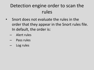 Detection engine order to scan the
                  rules
•       Snort does not evaluate the rules in the
        order that they appear in the Snort rules file.
        In default, the order is:
    –     Alert rules
    –     Pass rules
    –     Log rules
 