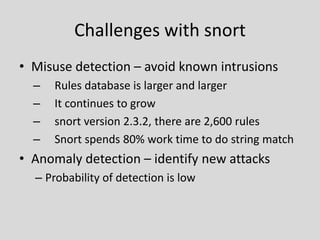 Challenges with snort
• Misuse detection – avoid known intrusions
  –   Rules database is larger and larger
  –   It continues to grow
  –   snort version 2.3.2, there are 2,600 rules
  –   Snort spends 80% work time to do string match
• Anomaly detection – identify new attacks
  – Probability of detection is low
 