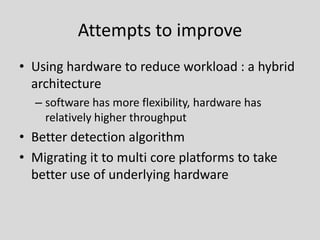 Attempts to improve
• Using hardware to reduce workload : a hybrid
  architecture
  – software has more flexibility, hardware has
    relatively higher throughput
• Better detection algorithm
• Migrating it to multi core platforms to take
  better use of underlying hardware
 