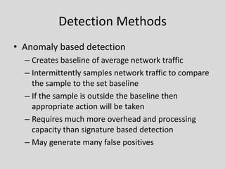 Detection Methods
• Anomaly based detection
  – Creates baseline of average network traffic
  – Intermittently samples network traffic to compare
    the sample to the set baseline
  – If the sample is outside the baseline then
    appropriate action will be taken
  – Requires much more overhead and processing
    capacity than signature based detection
  – May generate many false positives
 