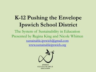 K-12 Pushing the Envelope
Ipswich School District
The System of Sustainability in Education
Presented by Regina King and Nicole Whitten
sustainable.ipswich@gmail.com
www.sustainableipswich.org
IPSWICH
S U S T A I N A B L E
EDUCATION
 