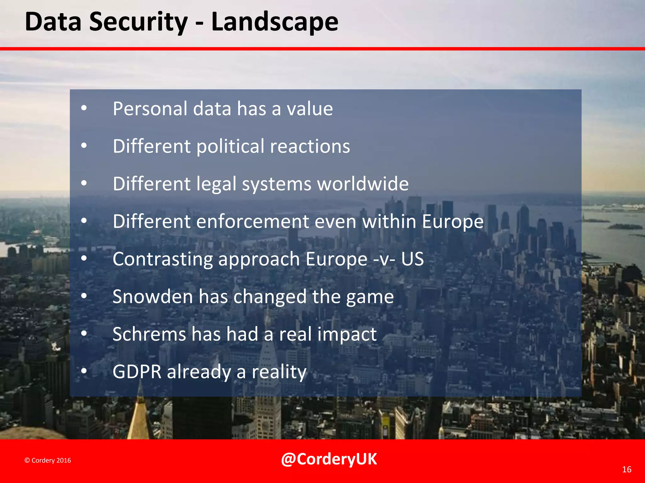 @CorderyUK 16
© Cordery 2016
Data Security - Landscape
• Personal data has a value
• Different political reactions
• Different legal systems worldwide
• Different enforcement even within Europe
• Contrasting approach Europe -v- US
• Snowden has changed the game
• Schrems has had a real impact
• GDPR already a reality
 