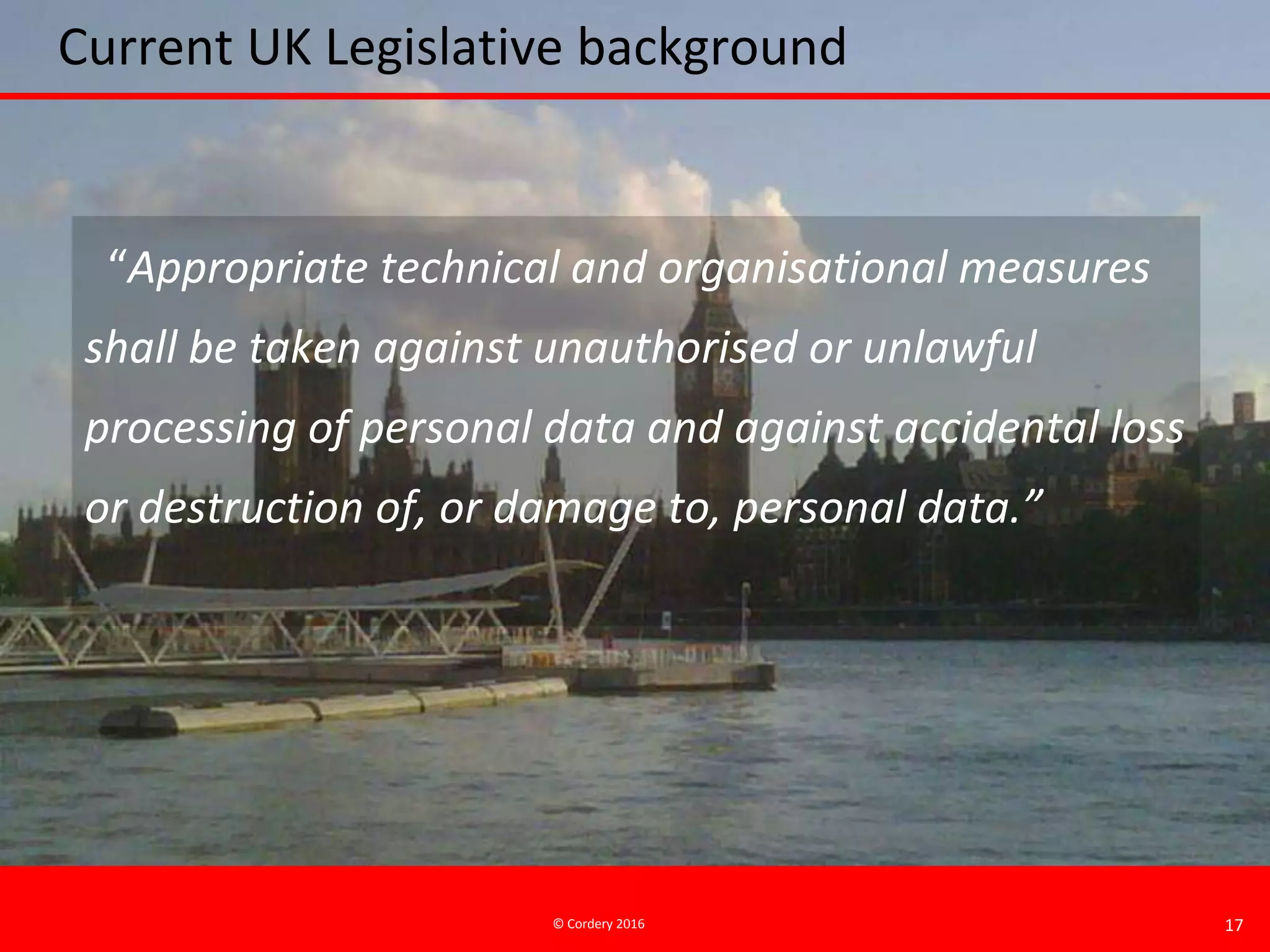© Cordery 2016 17
Current UK Legislative background
“Appropriate technical and organisational measures
shall be taken against unauthorised or unlawful
processing of personal data and against accidental loss
or destruction of, or damage to, personal data.”
 