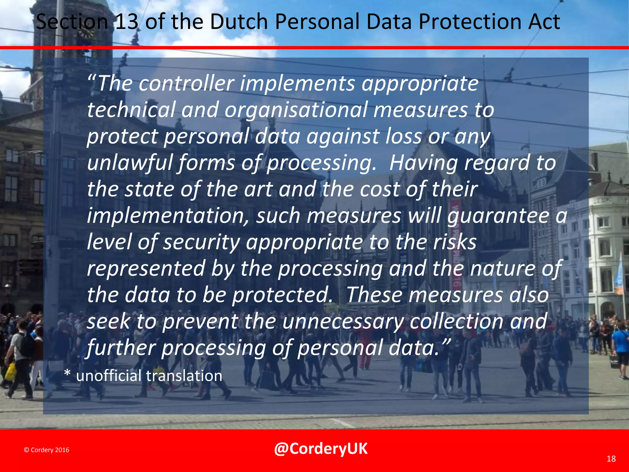 @CorderyUK 18
© Cordery 2016
Section 13 of the Dutch Personal Data Protection Act
“The controller implements appropriate
technical and organisational measures to
protect personal data against loss or any
unlawful forms of processing. Having regard to
the state of the art and the cost of their
implementation, such measures will guarantee a
level of security appropriate to the risks
represented by the processing and the nature of
the data to be protected. These measures also
seek to prevent the unnecessary collection and
further processing of personal data.”
* unofficial translation
 