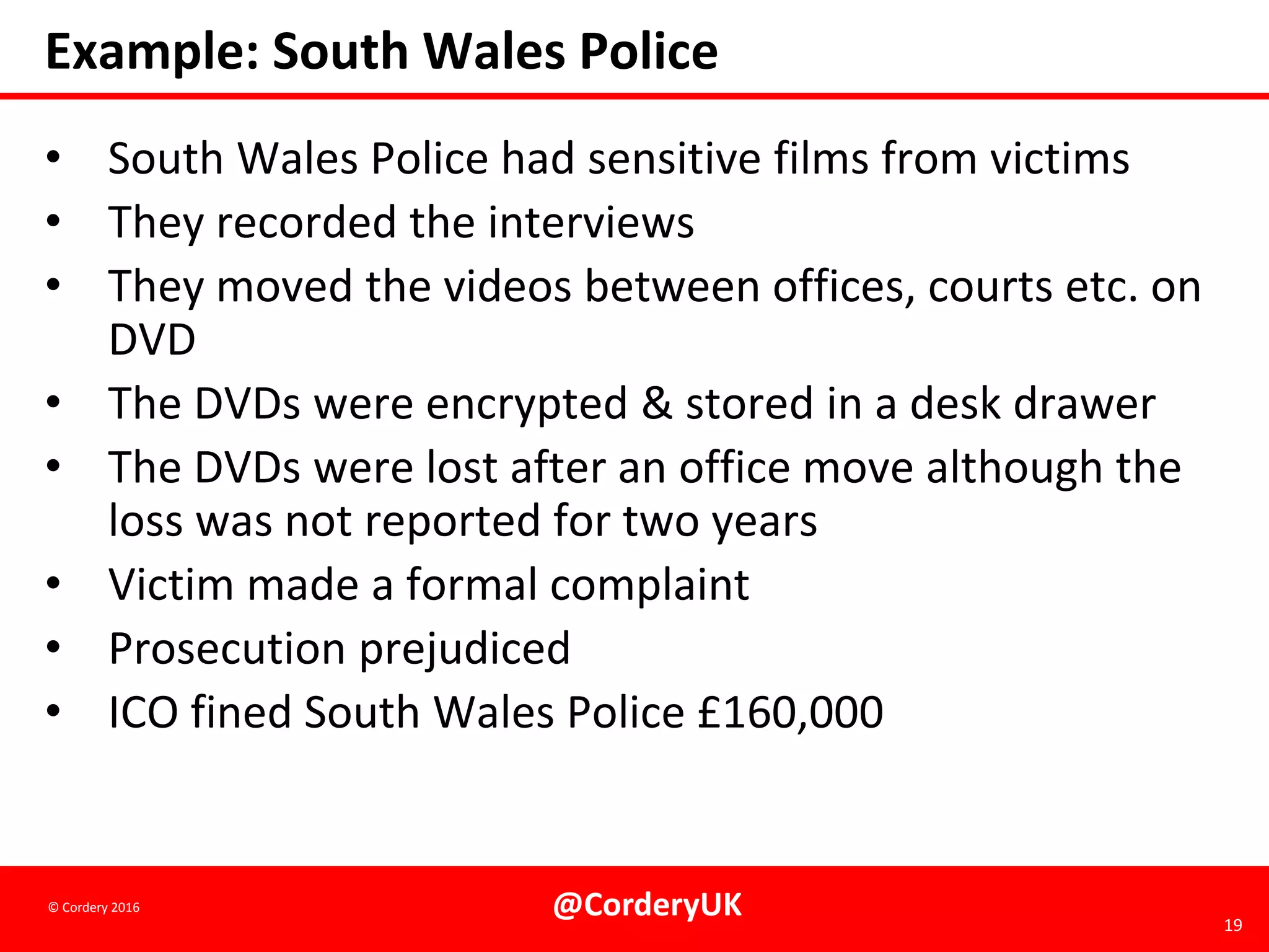 @CorderyUK 19
© Cordery 2016
Example: South Wales Police
• South Wales Police had sensitive films from victims
• They recorded the interviews
• They moved the videos between offices, courts etc. on
DVD
• The DVDs were encrypted & stored in a desk drawer
• The DVDs were lost after an office move although the
loss was not reported for two years
• Victim made a formal complaint
• Prosecution prejudiced
• ICO fined South Wales Police £160,000
 