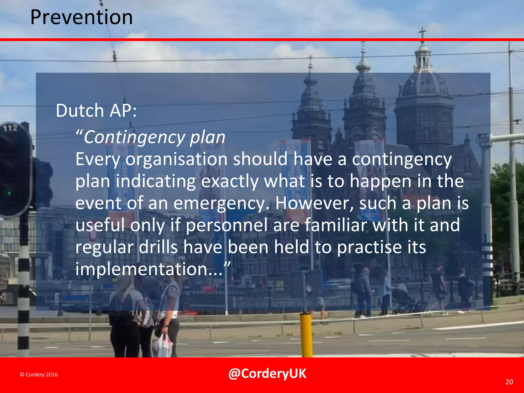 @CorderyUK 20
© Cordery 2016
Prevention
Dutch AP:
“Contingency plan
Every organisation should have a contingency
plan indicating exactly what is to happen in the
event of an emergency. However, such a plan is
useful only if personnel are familiar with it and
regular drills have been held to practise its
implementation...”
 