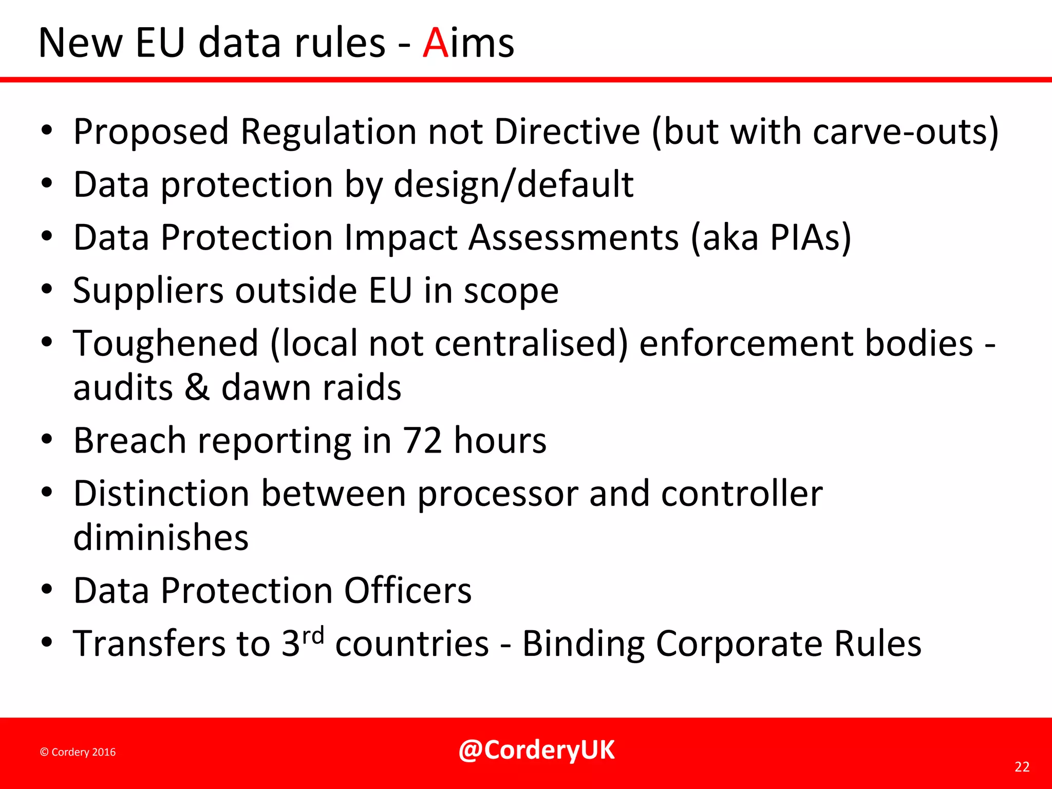 @CorderyUK 22
© Cordery 2016
New EU data rules - Aims
• Proposed Regulation not Directive (but with carve-outs)
• Data protection by design/default
• Data Protection Impact Assessments (aka PIAs)
• Suppliers outside EU in scope
• Toughened (local not centralised) enforcement bodies -
audits & dawn raids
• Breach reporting in 72 hours
• Distinction between processor and controller
diminishes
• Data Protection Officers
• Transfers to 3rd countries - Binding Corporate Rules
 