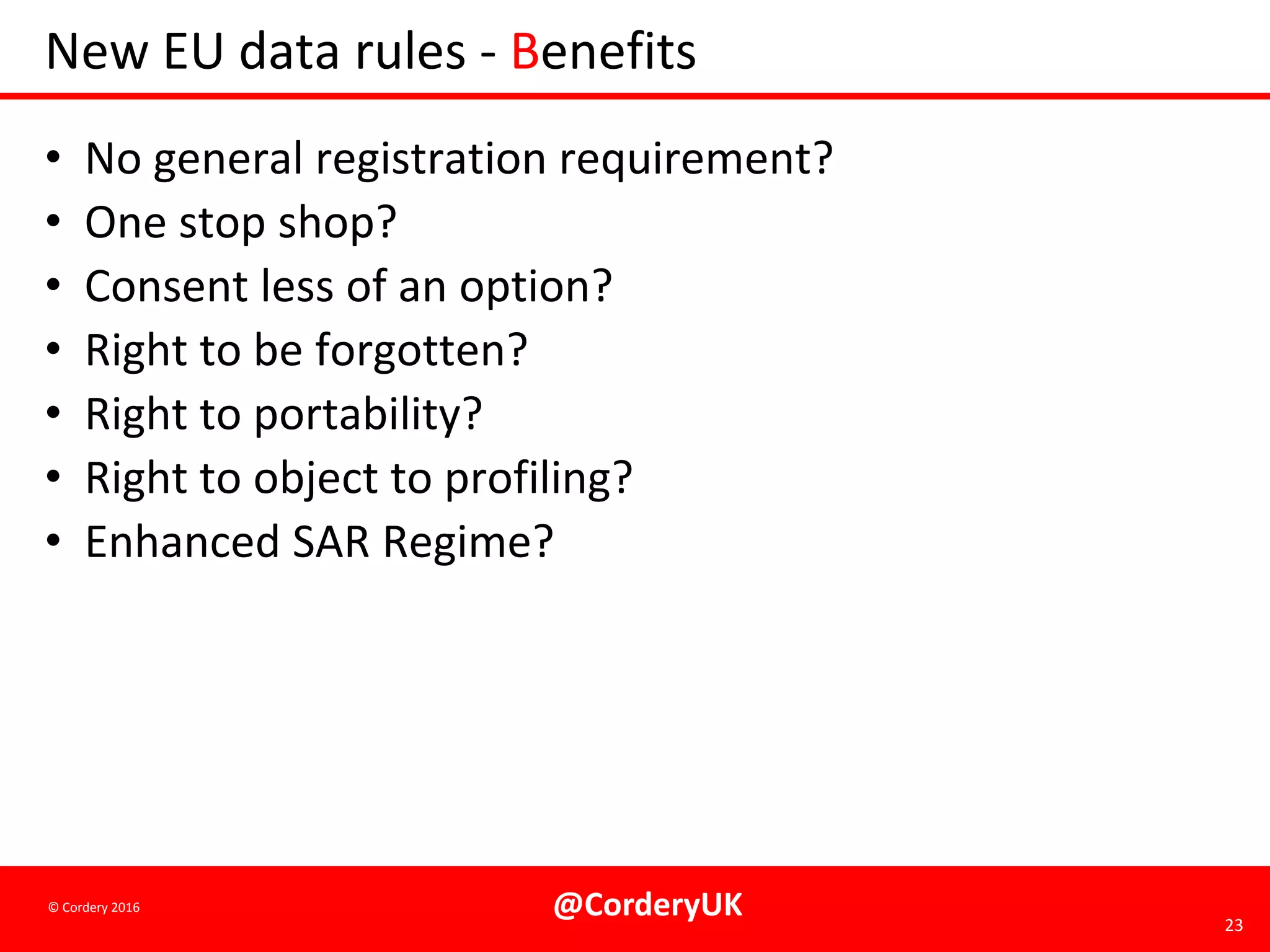 @CorderyUK 23
© Cordery 2016
New EU data rules - Benefits
• No general registration requirement?
• One stop shop?
• Consent less of an option?
• Right to be forgotten?
• Right to portability?
• Right to object to profiling?
• Enhanced SAR Regime?
 