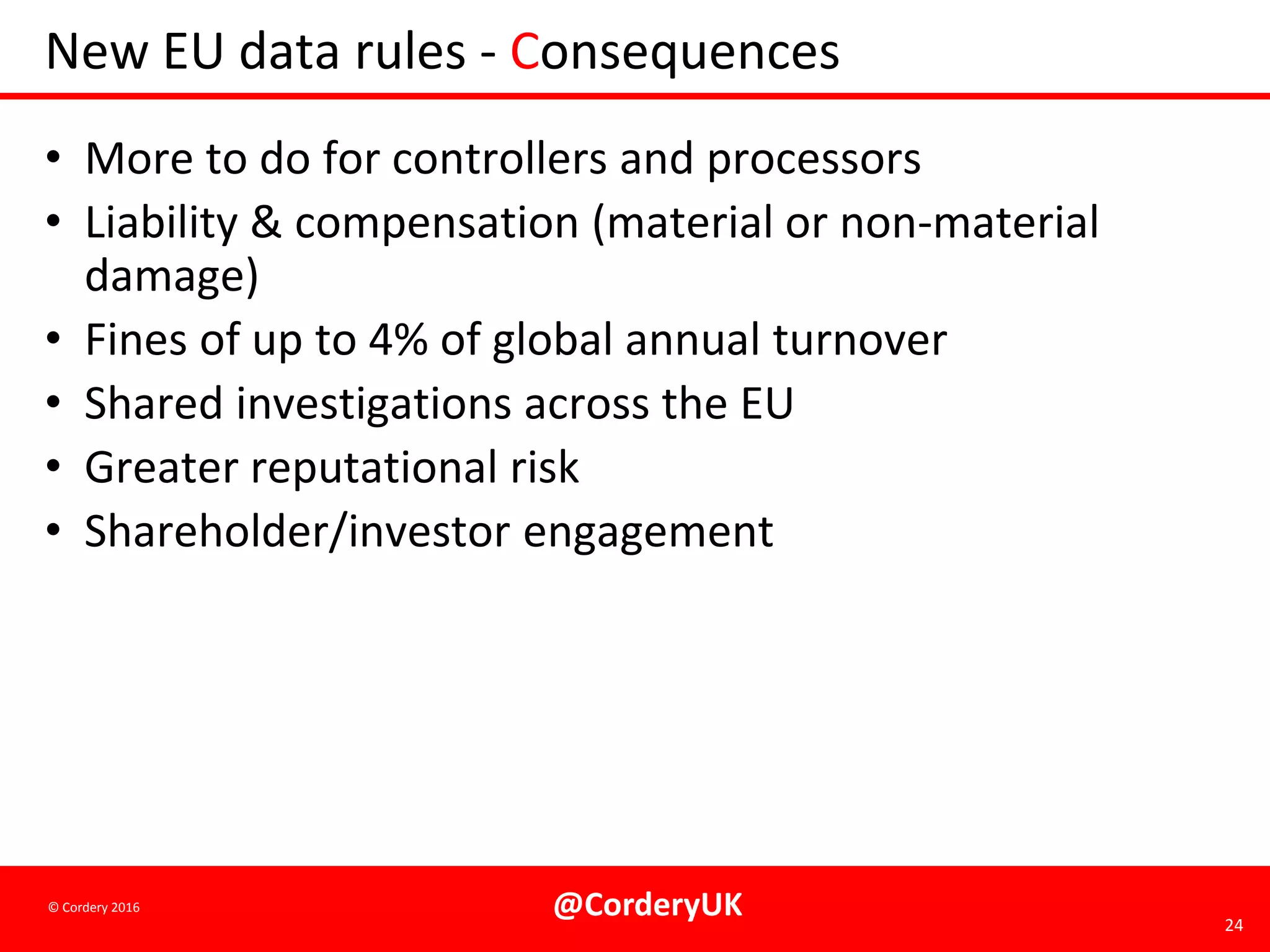 @CorderyUK 24
© Cordery 2016
New EU data rules - Consequences
• More to do for controllers and processors
• Liability & compensation (material or non-material
damage)
• Fines of up to 4% of global annual turnover
• Shared investigations across the EU
• Greater reputational risk
• Shareholder/investor engagement
 