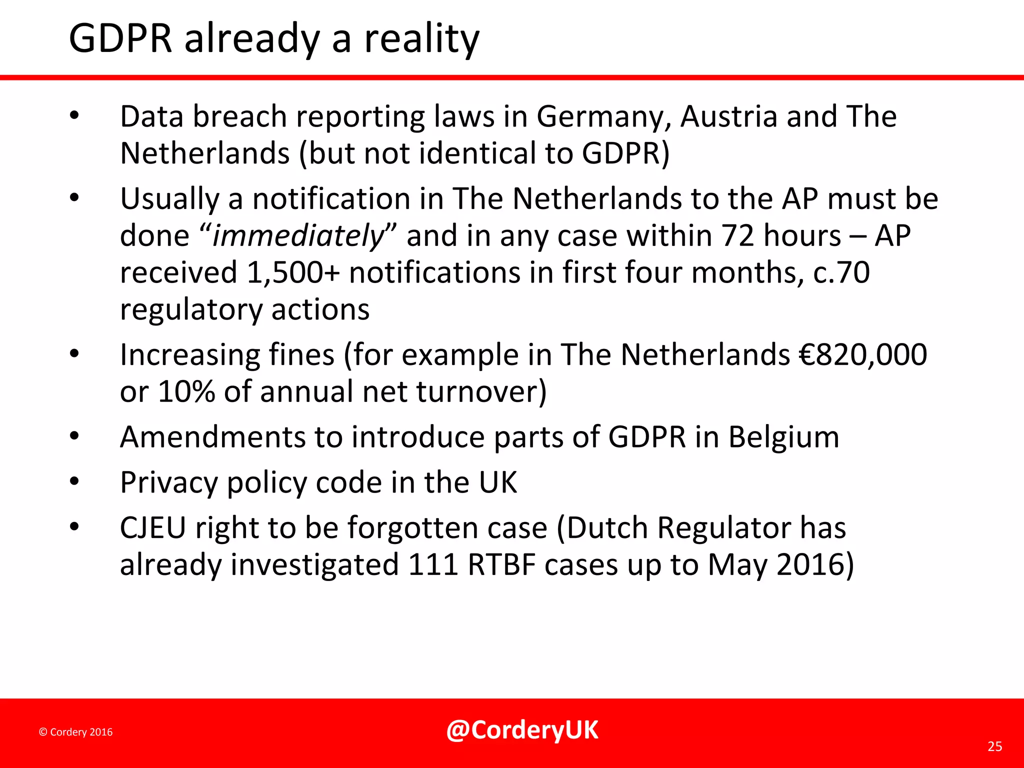 @CorderyUK 25
© Cordery 2016
GDPR already a reality
• Data breach reporting laws in Germany, Austria and The
Netherlands (but not identical to GDPR)
• Usually a notification in The Netherlands to the AP must be
done “immediately” and in any case within 72 hours – AP
received 1,500+ notifications in first four months, c.70
regulatory actions
• Increasing fines (for example in The Netherlands €820,000
or 10% of annual net turnover)
• Amendments to introduce parts of GDPR in Belgium
• Privacy policy code in the UK
• CJEU right to be forgotten case (Dutch Regulator has
already investigated 111 RTBF cases up to May 2016)
 
