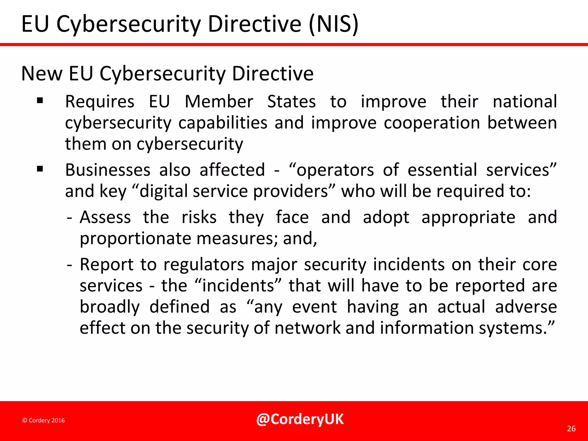 @CorderyUK 26
© Cordery 2016
EU Cybersecurity Directive (NIS)
New EU Cybersecurity Directive
 Requires EU Member States to improve their national
cybersecurity capabilities and improve cooperation between
them on cybersecurity
 Businesses also affected - “operators of essential services”
and key “digital service providers” who will be required to:
- Assess the risks they face and adopt appropriate and
proportionate measures; and,
- Report to regulators major security incidents on their core
services - the “incidents” that will have to be reported are
broadly defined as “any event having an actual adverse
effect on the security of network and information systems.”
 