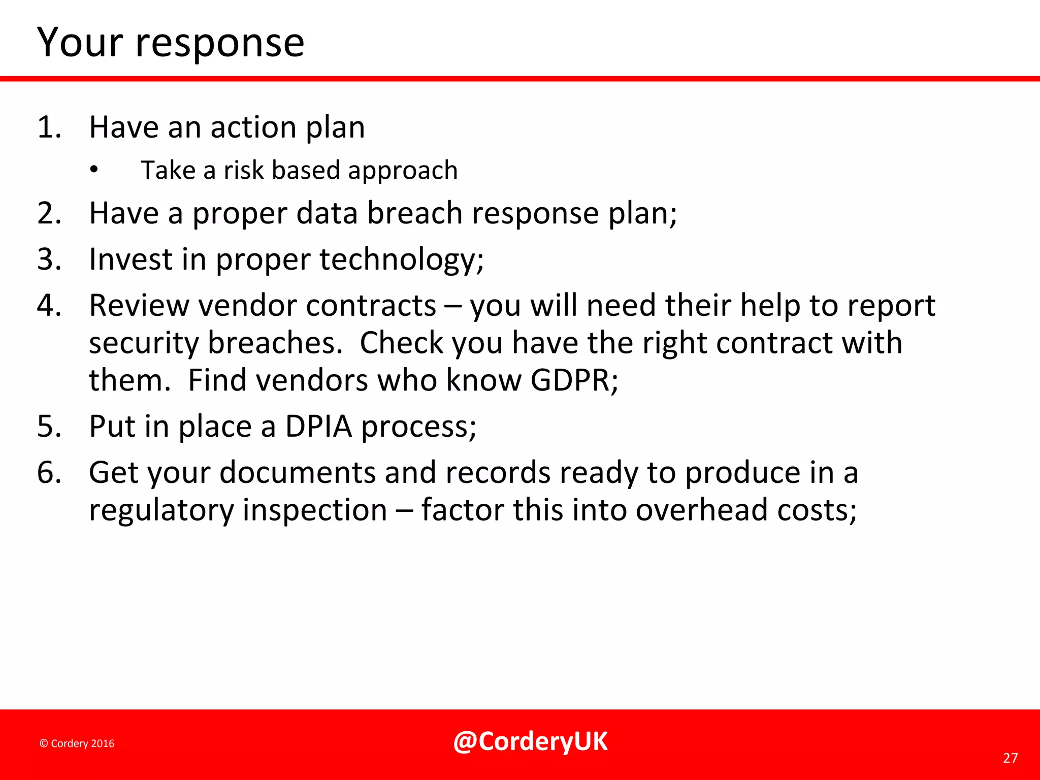 @CorderyUK 27
© Cordery 2016
Your response
1. Have an action plan
• Take a risk based approach
2. Have a proper data breach response plan;
3. Invest in proper technology;
4. Review vendor contracts – you will need their help to report
security breaches. Check you have the right contract with
them. Find vendors who know GDPR;
5. Put in place a DPIA process;
6. Get your documents and records ready to produce in a
regulatory inspection – factor this into overhead costs;
 
