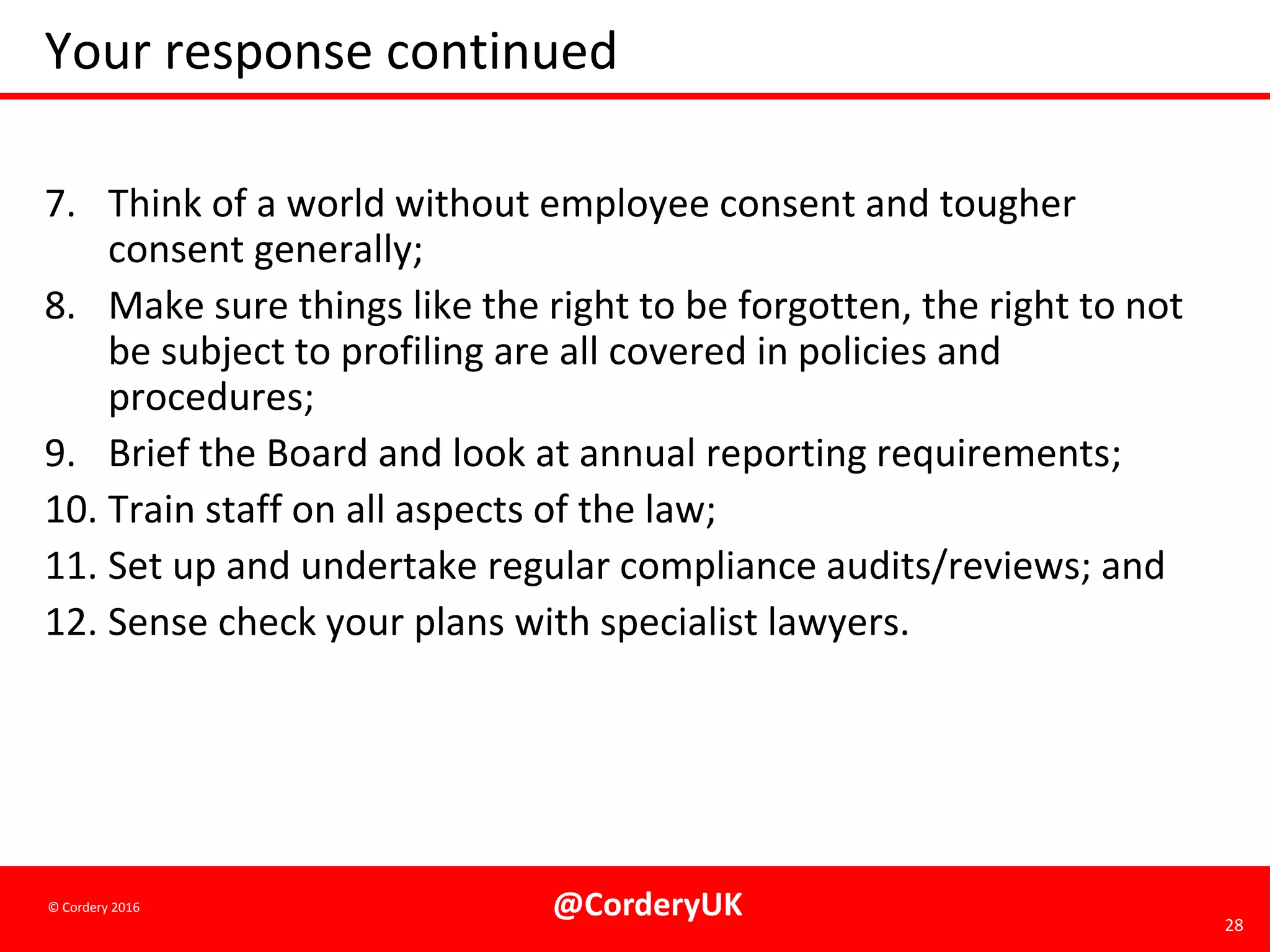 @CorderyUK 28
© Cordery 2016
Your response continued
7. Think of a world without employee consent and tougher
consent generally;
8. Make sure things like the right to be forgotten, the right to not
be subject to profiling are all covered in policies and
procedures;
9. Brief the Board and look at annual reporting requirements;
10. Train staff on all aspects of the law;
11. Set up and undertake regular compliance audits/reviews; and
12. Sense check your plans with specialist lawyers.
 